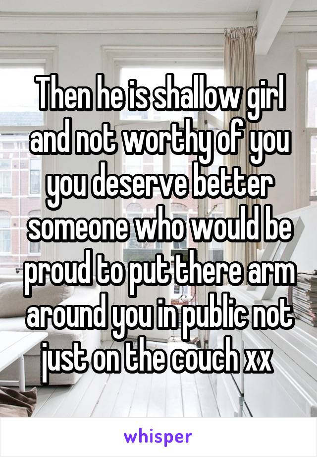 Then he is shallow girl and not worthy of you you deserve better someone who would be proud to put there arm around you in public not just on the couch xx 