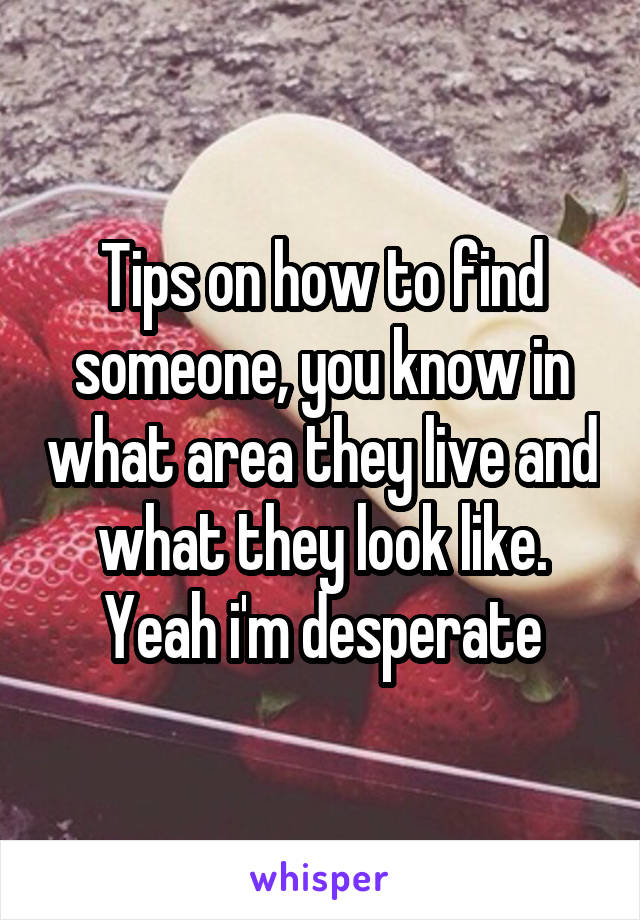 Tips on how to find someone, you know in what area they live and what they look like. Yeah i'm desperate