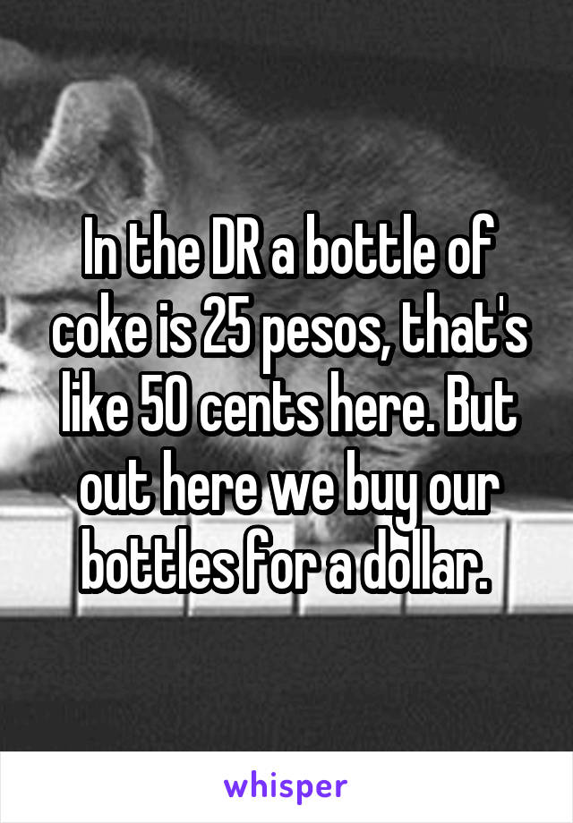 In the DR a bottle of coke is 25 pesos, that's like 50 cents here. But out here we buy our bottles for a dollar. 