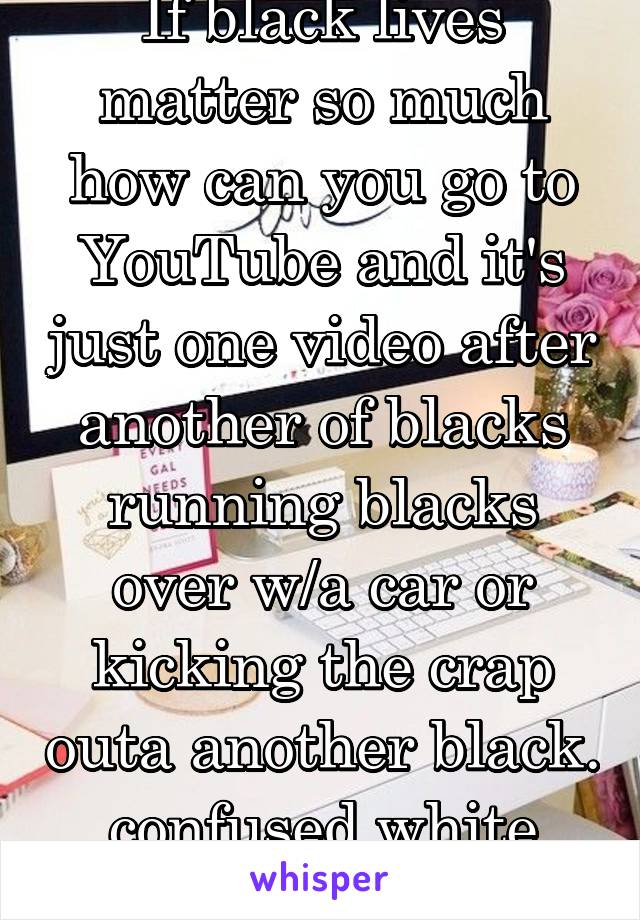 If black lives matter so much how can you go to YouTube and it's just one video after another of blacks running blacks over w/a car or kicking the crap outa another black. confused white guy. 