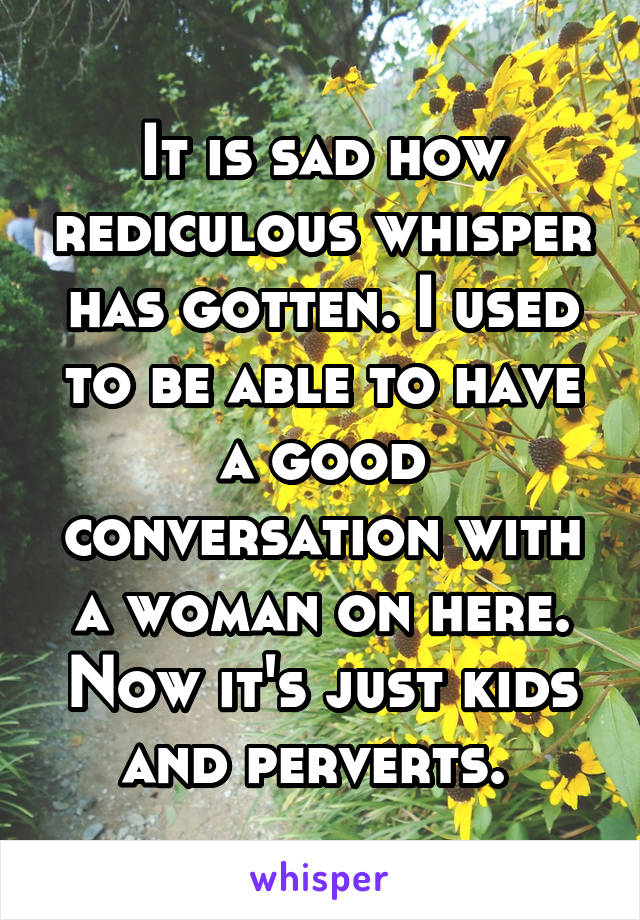 It is sad how rediculous whisper has gotten. I used to be able to have a good conversation with a woman on here. Now it's just kids and perverts. 