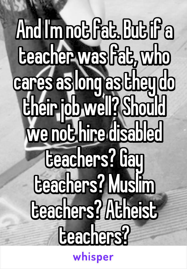 And I'm not fat. But if a teacher was fat, who cares as long as they do their job well? Should we not hire disabled teachers? Gay teachers? Muslim teachers? Atheist teachers?