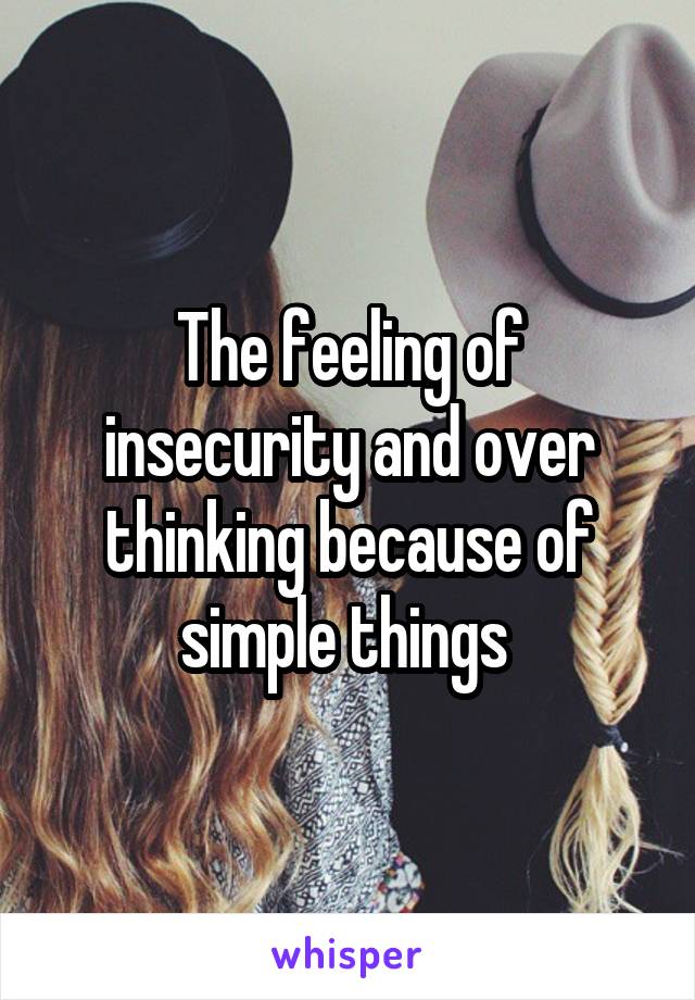 The feeling of insecurity and over thinking because of simple things 