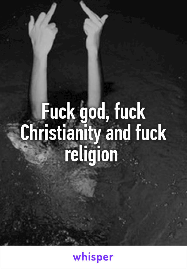 Fuck god, fuck Christianity and fuck religion 