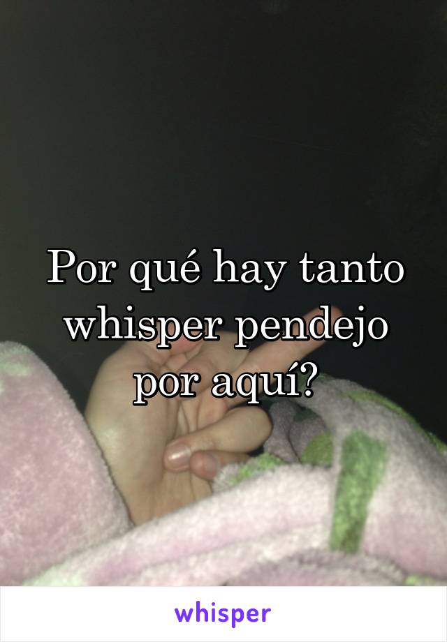 Por qué hay tanto whisper pendejo por aquí?