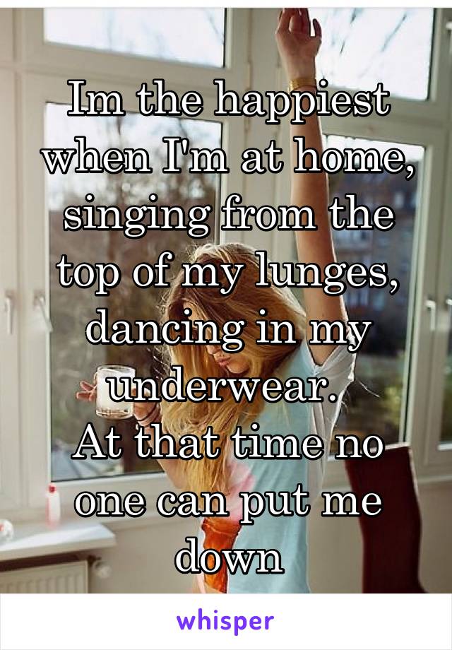 Im the happiest when I'm at home, singing from the top of my lunges, dancing in my underwear. 
At that time no one can put me down