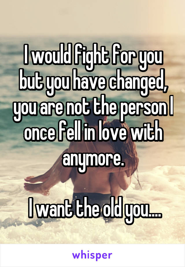 I would fight for you but you have changed, you are not the person I once fell in love with anymore.

 I want the old you....