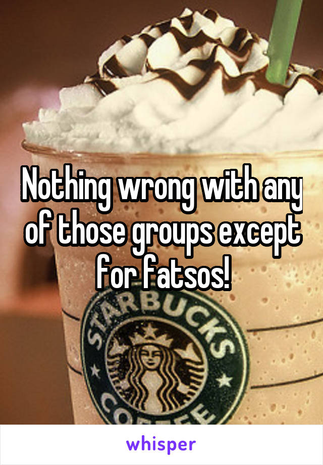 Nothing wrong with any of those groups except for fatsos!