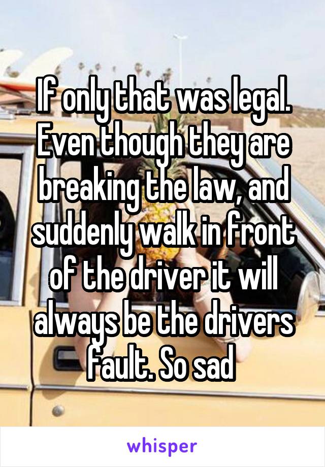 If only that was legal. Even though they are breaking the law, and suddenly walk in front of the driver it will always be the drivers fault. So sad 