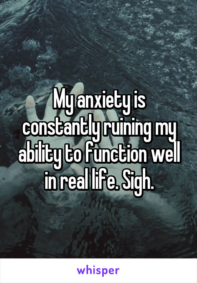 My anxiety is constantly ruining my ability to function well in real life. Sigh.