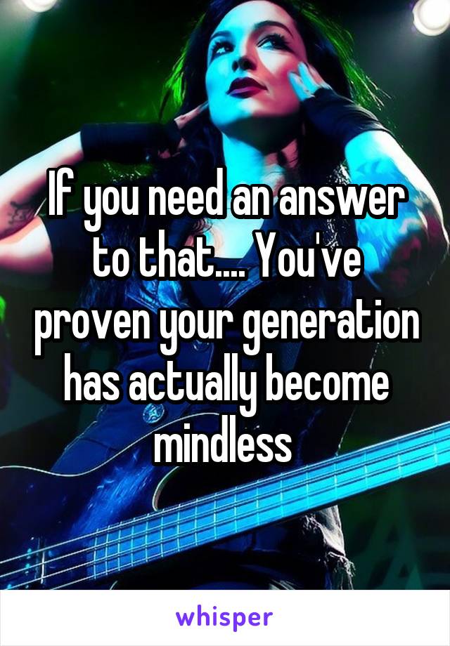 If you need an answer to that.... You've proven your generation has actually become mindless 