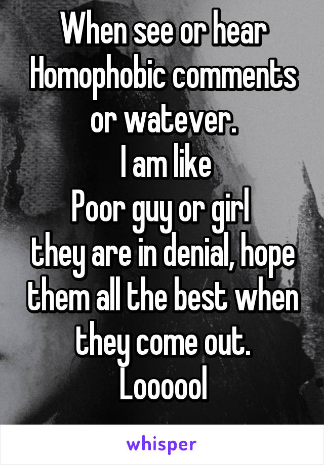 When see or hear
Homophobic comments or watever.
 I am like
Poor guy or girl 
they are in denial, hope them all the best when they come out.
Loooool
