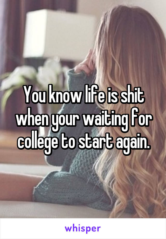 You know life is shit when your waiting for college to start again.