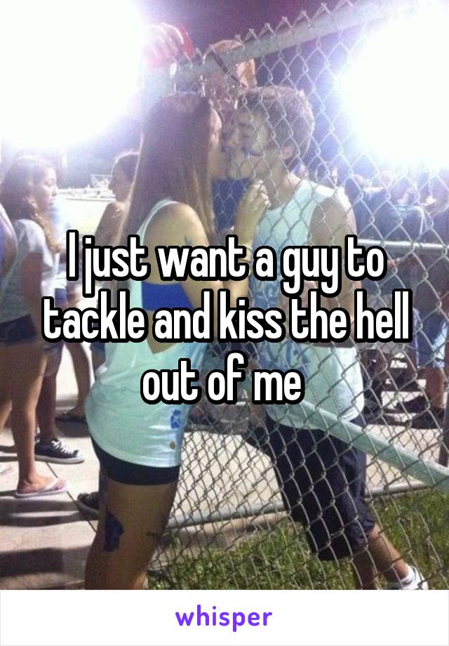 I just want a guy to tackle and kiss the hell out of me 