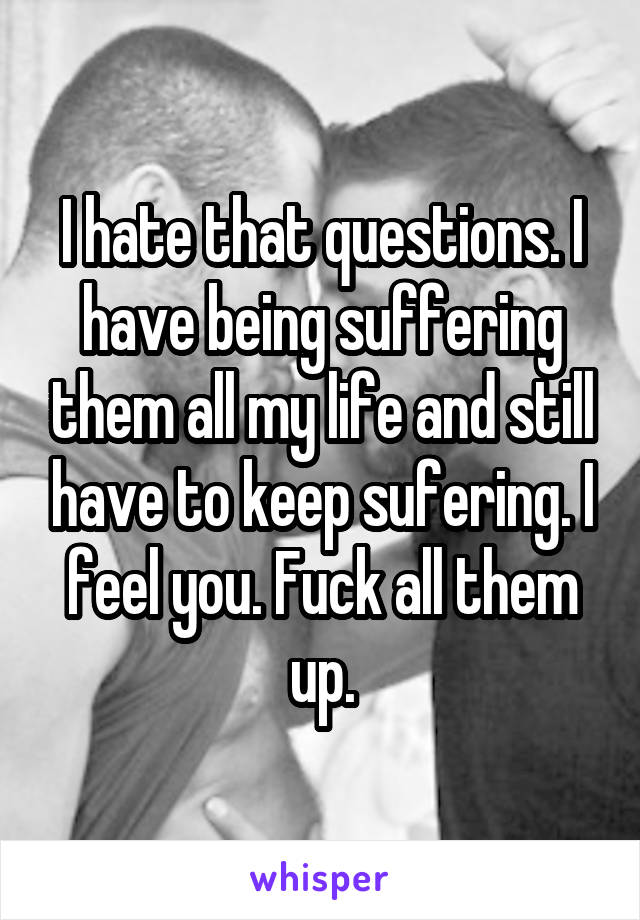 I hate that questions. I have being suffering them all my life and still have to keep sufering. I feel you. Fuck all them up.