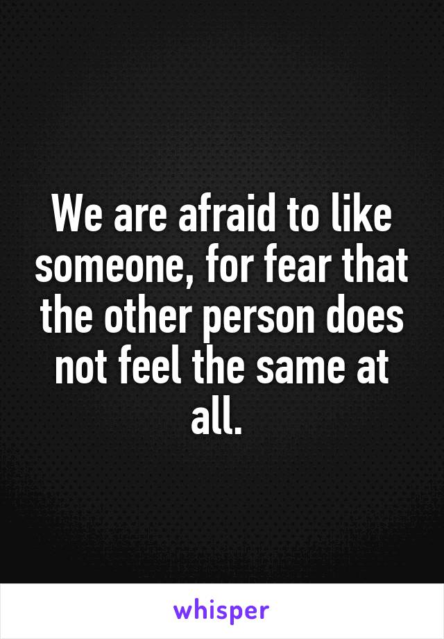 We are afraid to like someone, for fear that the other person does not feel the same at all. 