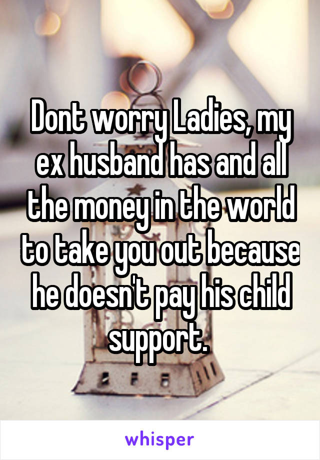 Dont worry Ladies, my ex husband has and all the money in the world to take you out because he doesn't pay his child support. 