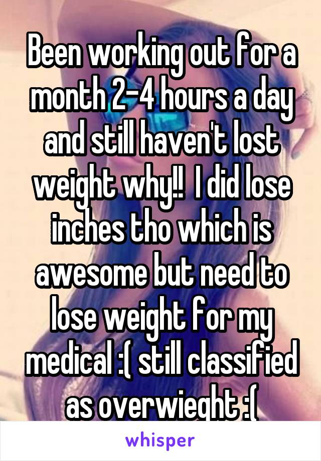 Been working out for a month 2-4 hours a day and still haven't lost weight why!!  I did lose inches tho which is awesome but need to lose weight for my medical :( still classified as overwieght :(