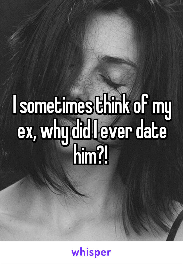 I sometimes think of my ex, why did I ever date him?! 