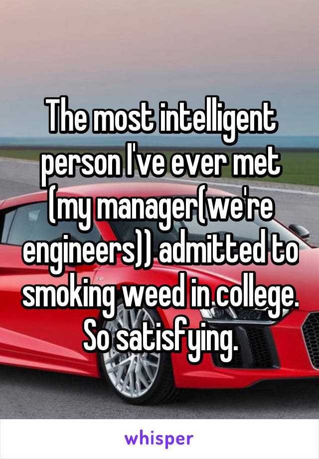 The most intelligent person I've ever met (my manager(we're engineers)) admitted to smoking weed in college. So satisfying.