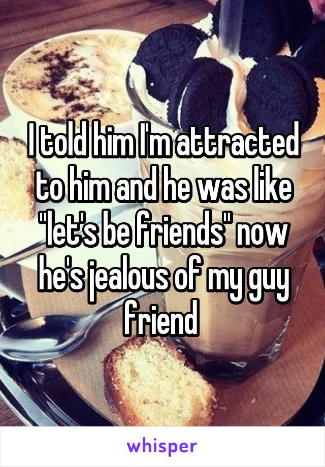 I told him I'm attracted to him and he was like "let's be friends" now he's jealous of my guy friend 