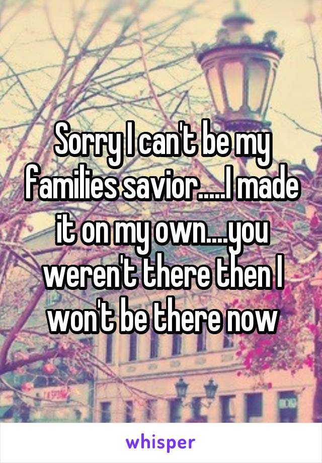 Sorry I can't be my families savior.....I made it on my own....you weren't there then I won't be there now