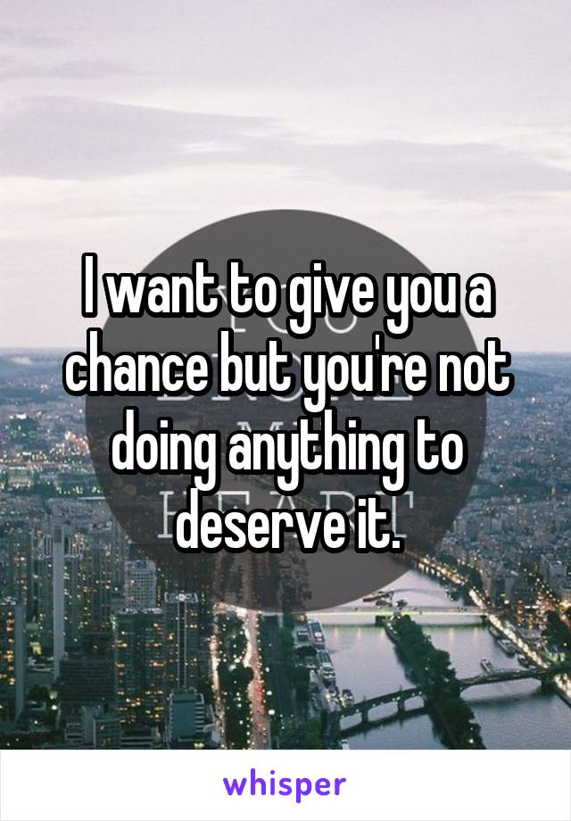 I want to give you a chance but you're not doing anything to deserve it.