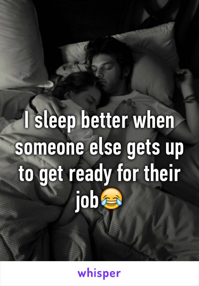 I sleep better when someone else gets up to get ready for their job😂