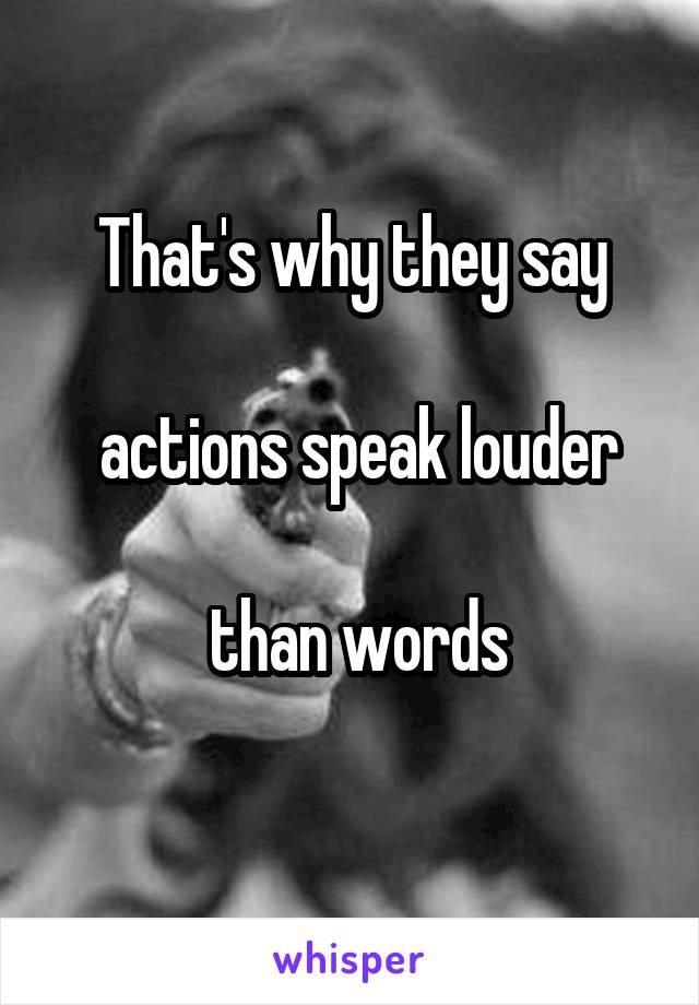 That's why they say

 actions speak louder

 than words
