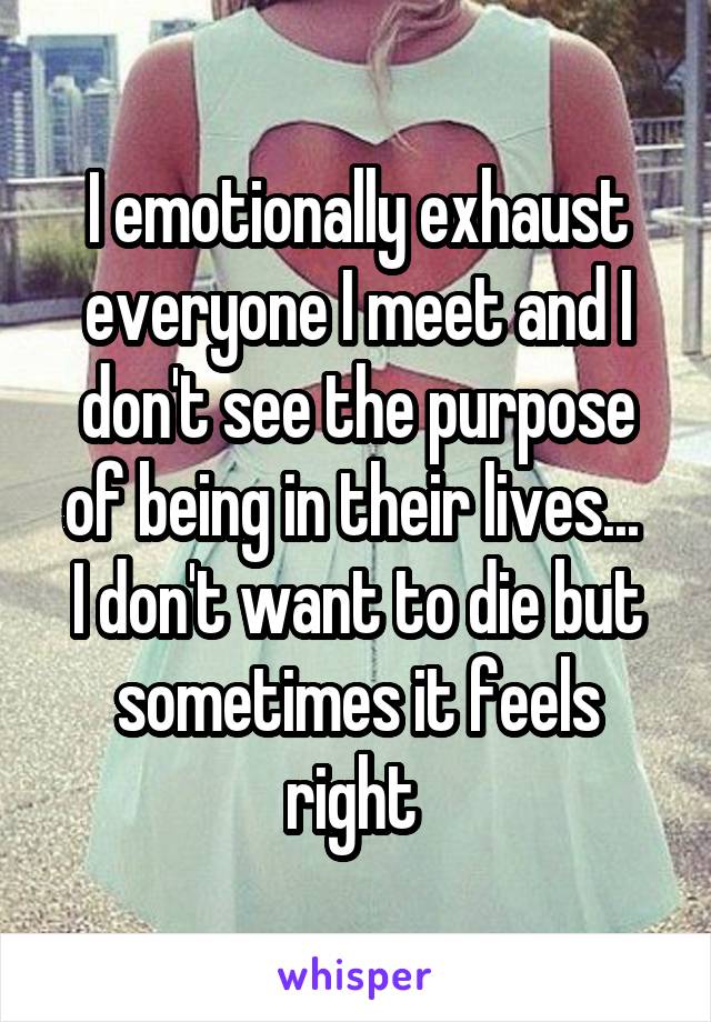 I emotionally exhaust everyone I meet and I don't see the purpose of being in their lives... 
I don't want to die but sometimes it feels right 