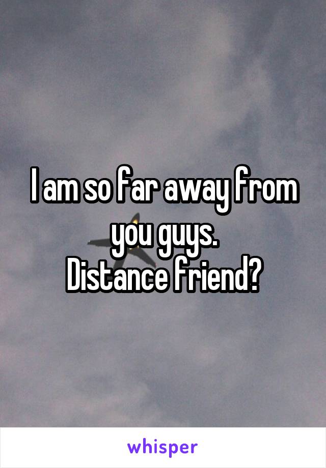 I am so far away from you guys.
Distance friend?