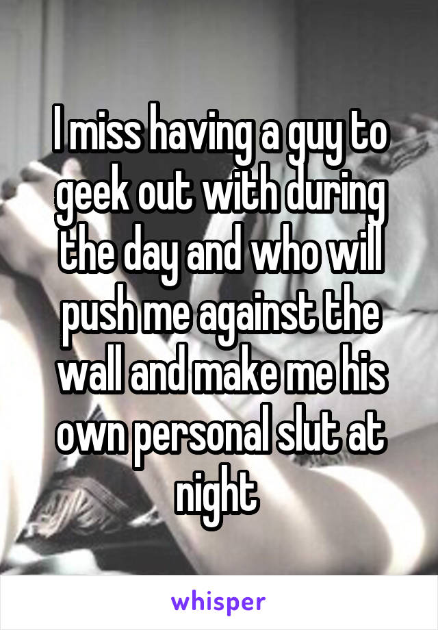 I miss having a guy to geek out with during the day and who will push me against the wall and make me his own personal slut at night 