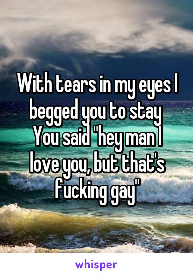 With tears in my eyes I begged you to stay 
You said "hey man I love you, but that's fucking gay"