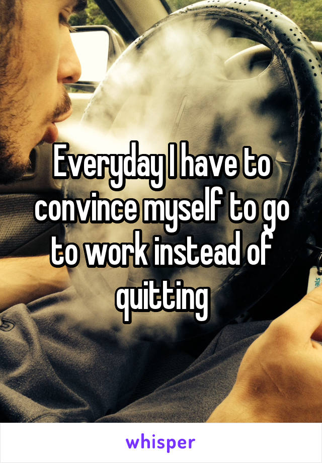 Everyday I have to convince myself to go to work instead of quitting