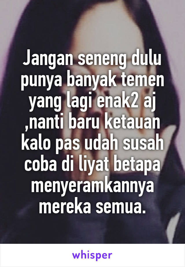 Jangan seneng dulu punya banyak temen yang lagi enak2 aj ,nanti baru ketauan kalo pas udah susah coba di liyat betapa menyeramkannya mereka semua.