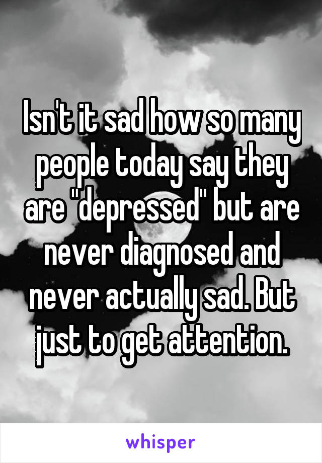 Isn't it sad how so many people today say they are "depressed" but are never diagnosed and never actually sad. But just to get attention.