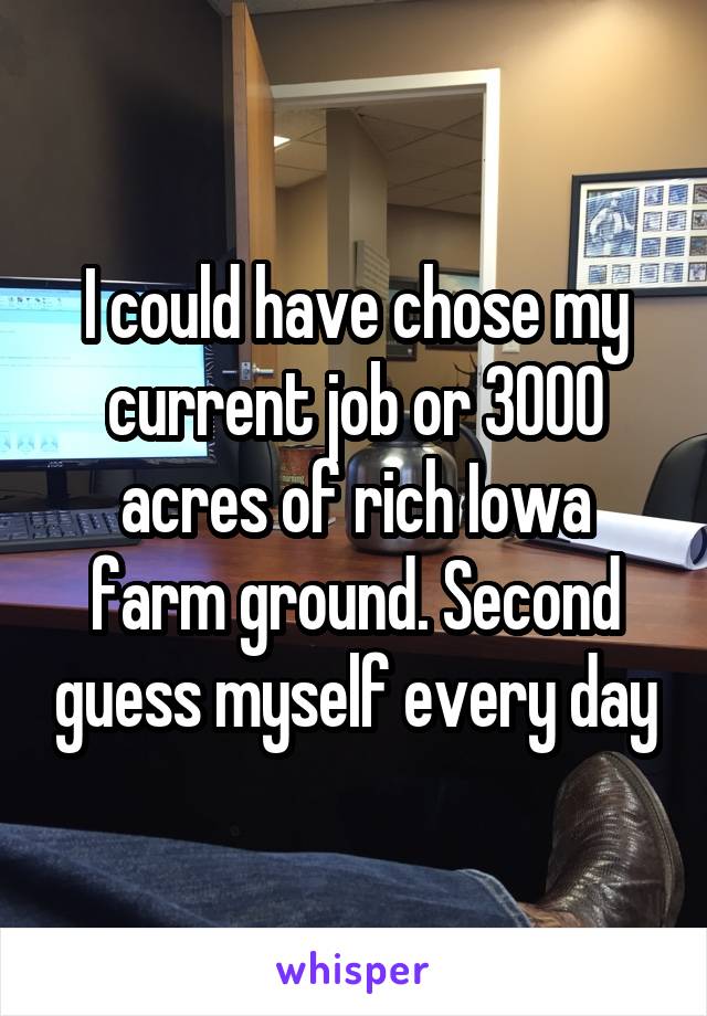 I could have chose my current job or 3000 acres of rich Iowa farm ground. Second guess myself every day