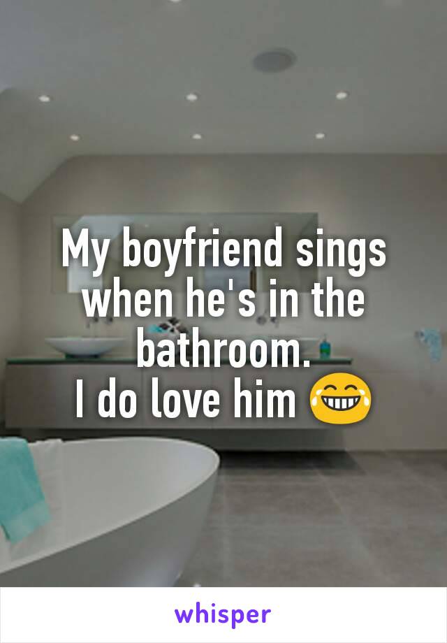 My boyfriend sings when he's in the bathroom.
I do love him 😂