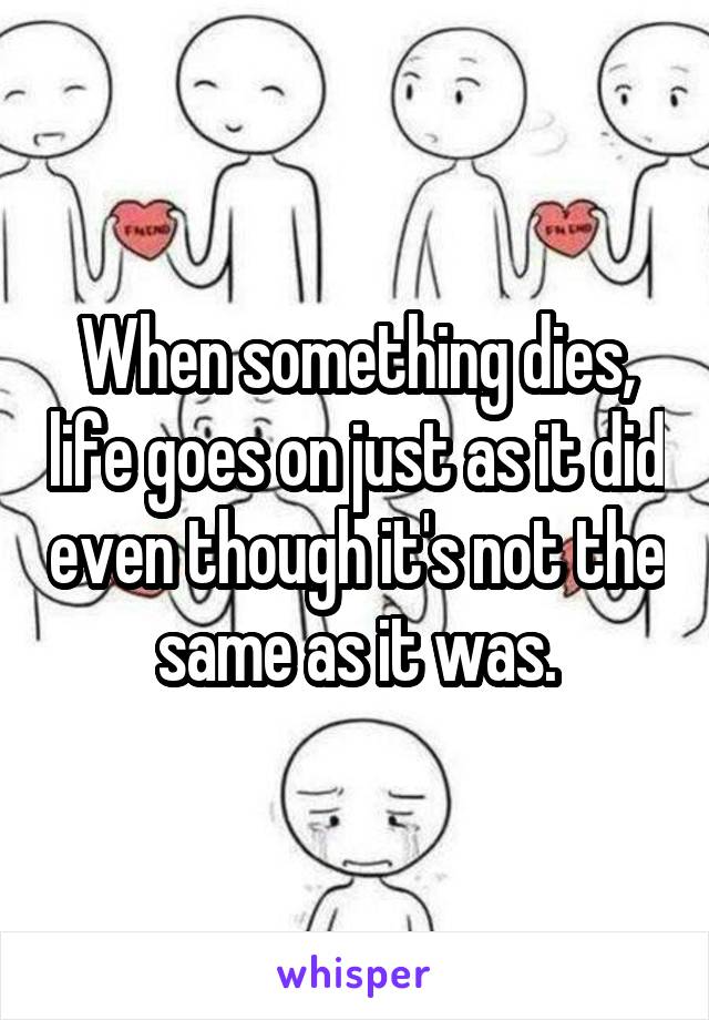 When something dies, life goes on just as it did even though it's not the same as it was.