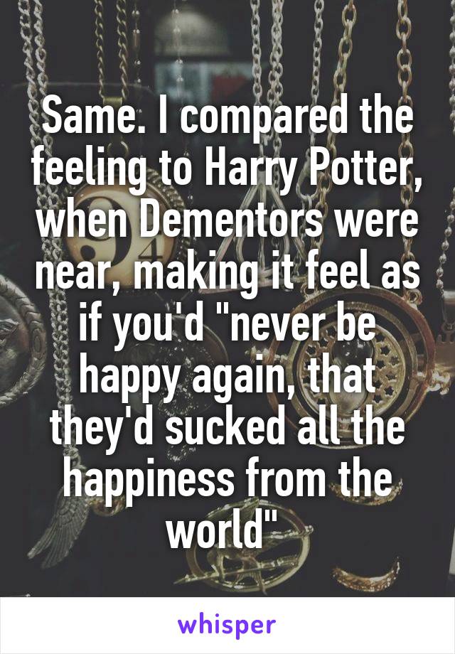 Same. I compared the feeling to Harry Potter, when Dementors were near, making it feel as if you'd "never be happy again, that they'd sucked all the happiness from the world" 
