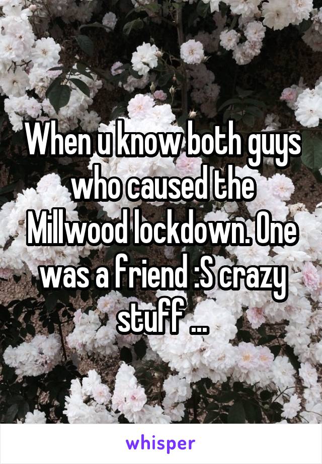 When u know both guys who caused the Millwood lockdown. One was a friend :S crazy stuff ...