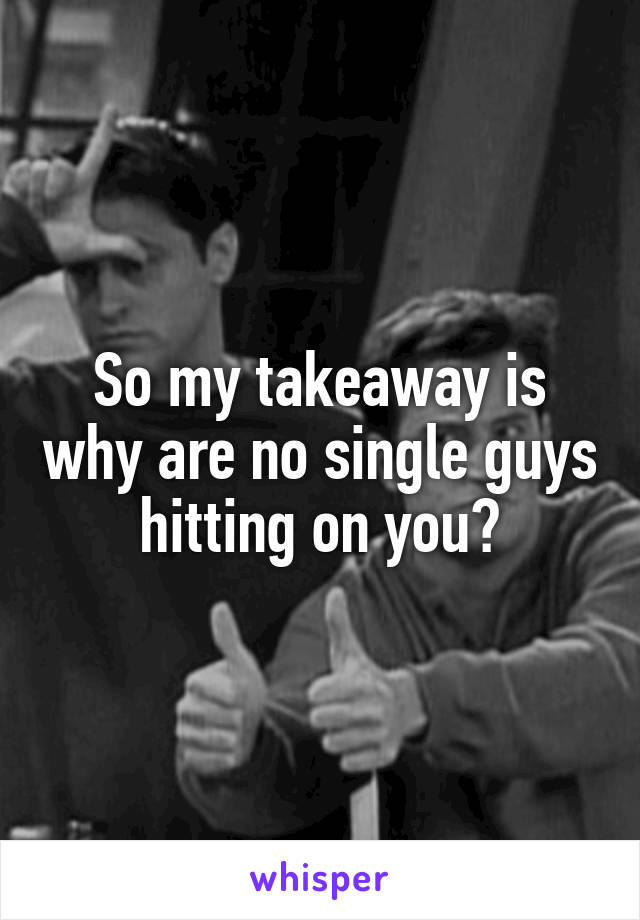 So my takeaway is why are no single guys hitting on you?