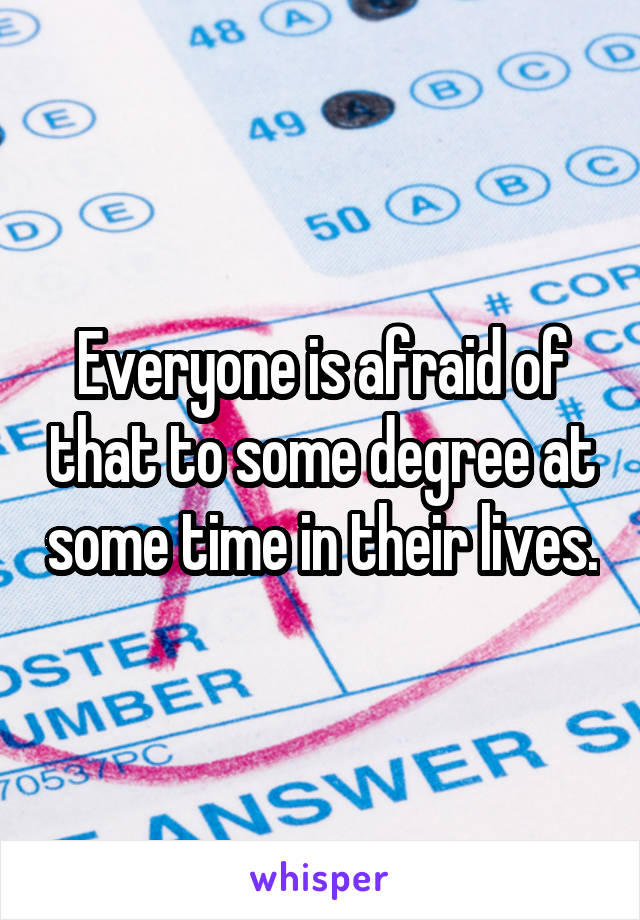 Everyone is afraid of that to some degree at some time in their lives.