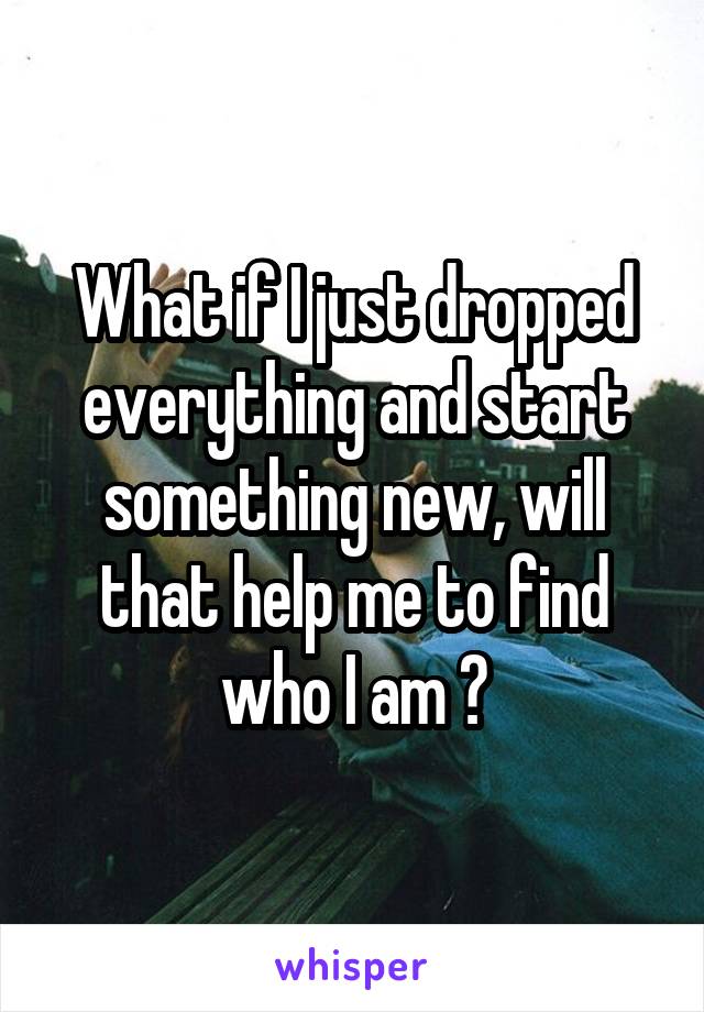 What if I just dropped everything and start something new, will that help me to find who I am ?