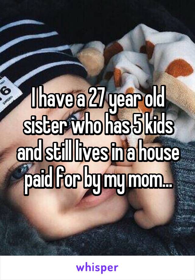 I have a 27 year old sister who has 5 kids and still lives in a house paid for by my mom...