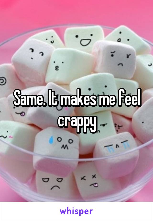 Same. It makes me feel crappy