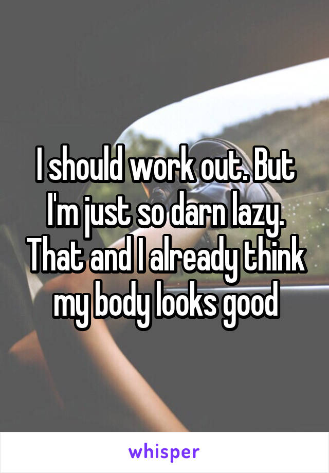 I should work out. But I'm just so darn lazy. That and I already think my body looks good