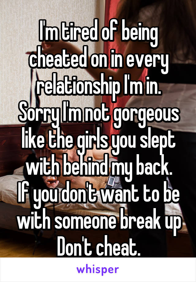 I'm tired of being cheated on in every relationship I'm in.
Sorry I'm not gorgeous like the girls you slept with behind my back.
If you don't want to be with someone break up
Don't cheat.