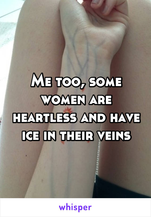 Me too, some women are heartless and have ice in their veins