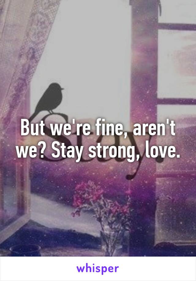 But we're fine, aren't we? Stay strong, love.